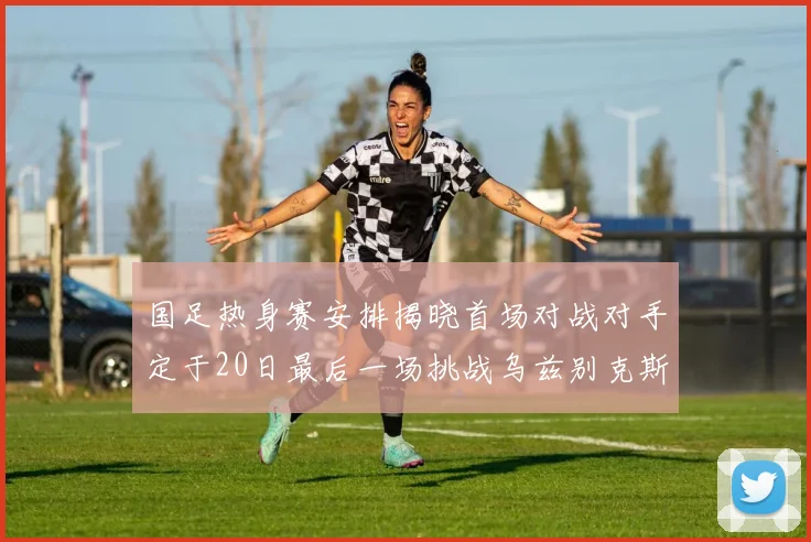 国足热身赛安排揭晓首场对战对手定于20日最后一场挑战乌兹别克斯坦
