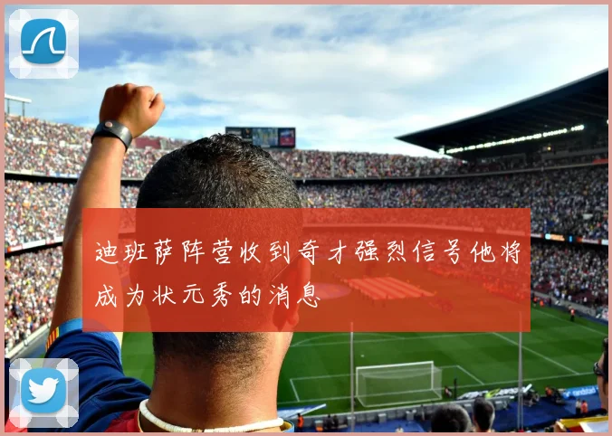 迪班萨阵营收到奇才强烈信号他将成为状元秀的消息