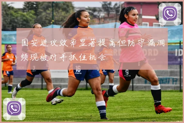 国安进攻效率显著提高但防守漏洞频现被对手抓住机会