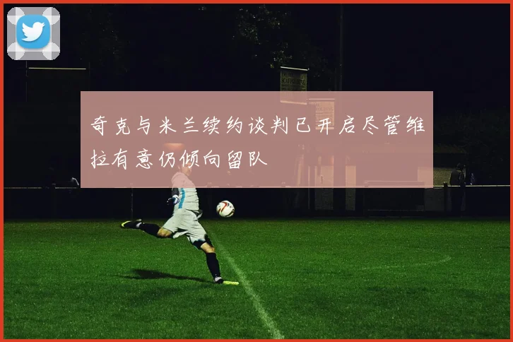 奇克与米兰续约谈判已开启尽管维拉有意仍倾向留队