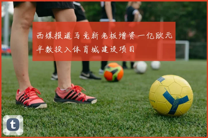 西媒报道马竞新老板增资一亿欧元半数投入体育城建设项目