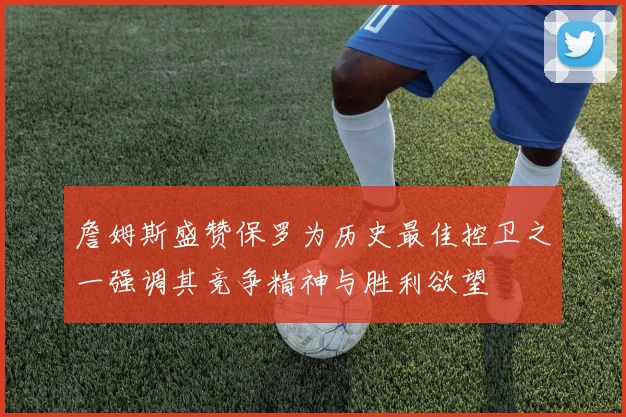 詹姆斯盛赞保罗为历史最佳控卫之一强调其竞争精神与胜利欲望