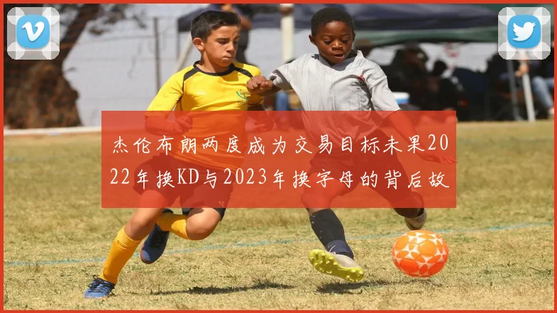 杰伦布朗两度成为交易目标未果2022年换KD与2023年换字母的背后故事