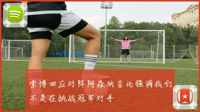 索博回应对阵阿森纳言论强调我们不是在挑战冠军对手