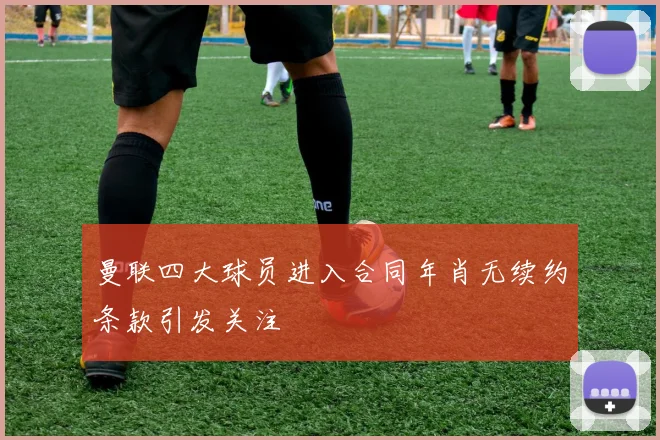 曼联四大球员进入合同年肖无续约条款引发关注