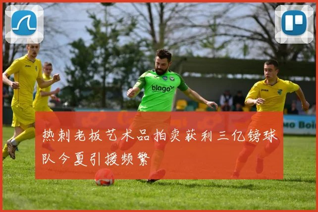热刺老板艺术品拍卖获利三亿镑球队今夏引援频繁