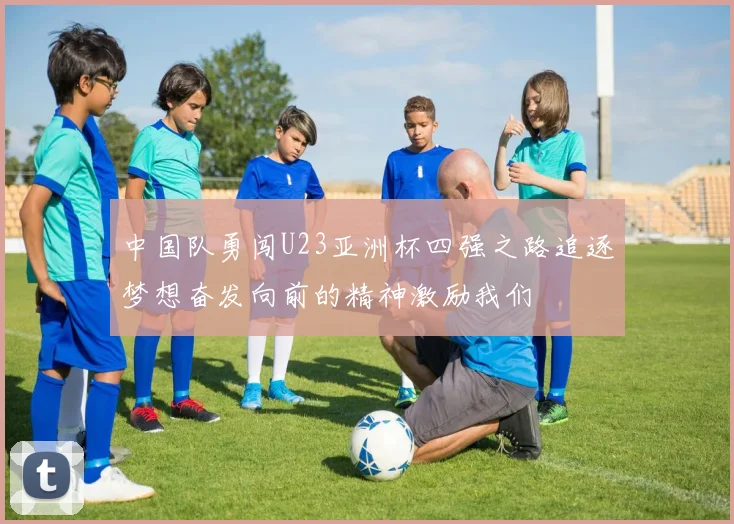 中国队勇闯U23亚洲杯四强之路追逐梦想奋发向前的精神激励我们