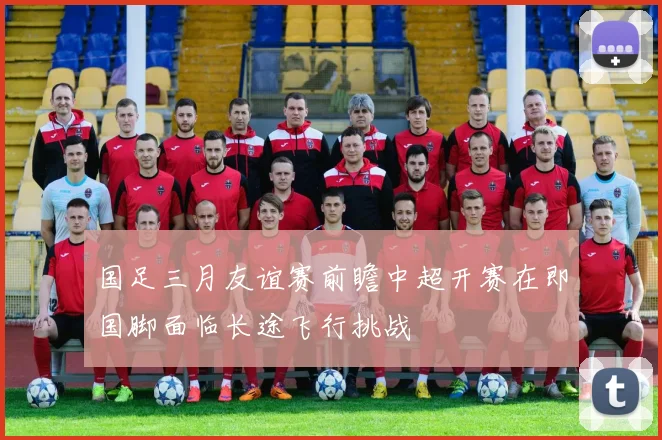 国足三月友谊赛前瞻中超开赛在即国脚面临长途飞行挑战