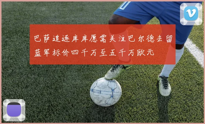 巴萨追逐库库愿需关注巴尔德去留蓝军标价四千万至五千万欧元