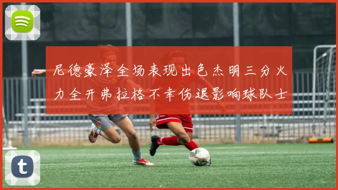 尼德豪泽全场表现出色杰明三分火力全开弗拉格不幸伤退影响球队士气