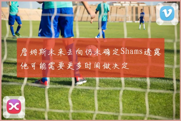 詹姆斯未来去向仍未确定Shams透露他可能需要更多时间做决定