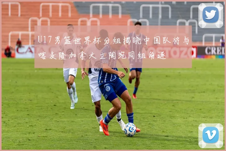 U17男篮世界杯分组揭晓中国队将与喀麦隆加拿大立陶宛同组角逐