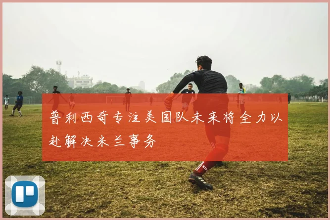 普利西奇专注美国队未来将全力以赴解决米兰事务