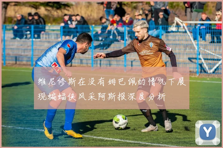 维尼修斯在没有姆巴佩的情况下展现蝙蝠侠风采阿斯报深度分析